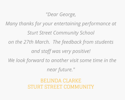 "Dear George,  Many thanks for your entertaining performance at Sturt Street Community School  on the 27th March.  The feedback from students and staff was very positive!   We look forward to another visit some time in the near future."  BELINDA CLARKE STURT STREET COMMUNITY