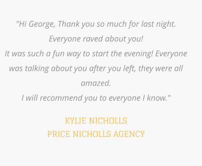 "Hi George, Thank you so much for last night. Everyone raved about you! It was such a fun way to start the evening! Everyone was talking about you after you left, they were all amazed. I will recommend you to everyone I know."  KYLIE NICHOLLS PRICE NICHOLLS AGENCY