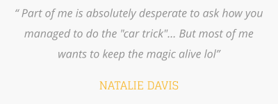 “ Part of me is absolutely desperate to ask how you managed to do the "car trick"... But most of me wants to keep the magic alive lol”   NATALIE DAVIS