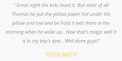 “ Great night the kids loved it. But most of all Thomas he put the yellow paper hat under his pillow and low and be hold it was there in the morning when he woke up . Now that's magic well it is in my boy's eyes . Well done guys!”  PETER SMITH