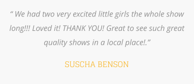 “ We had two very excited little girls the whole show long!!! Loved it! THANK YOU! Great to see such great quality shows in a local place!.”   SUSCHA BENSON