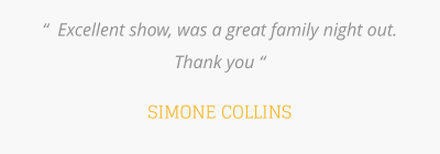 “  Excellent show, was a great family night out. Thank you “  SIMONE COLLINS