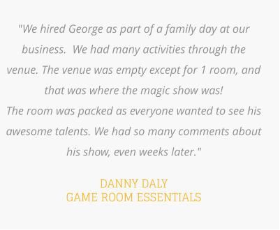 "We hired George as part of a family day at our business.  We had many activities through the venue. The venue was empty except for 1 room, and that was where the magic show was!   The room was packed as everyone wanted to see his awesome talents. We had so many comments about his show, even weeks later."    DANNY DALY GAME ROOM ESSENTIALS
