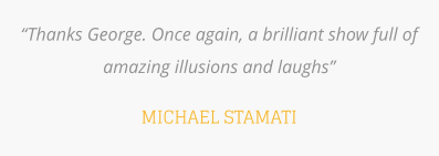 “Thanks George. Once again, a brilliant show full of amazing illusions and laughs”  MICHAEL STAMATI