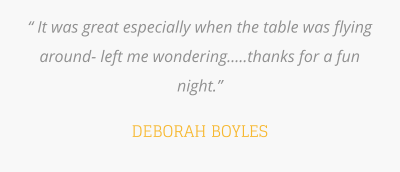 “ It was great especially when the table was flying around- left me wondering.....thanks for a fun night.”   DEBORAH BOYLES