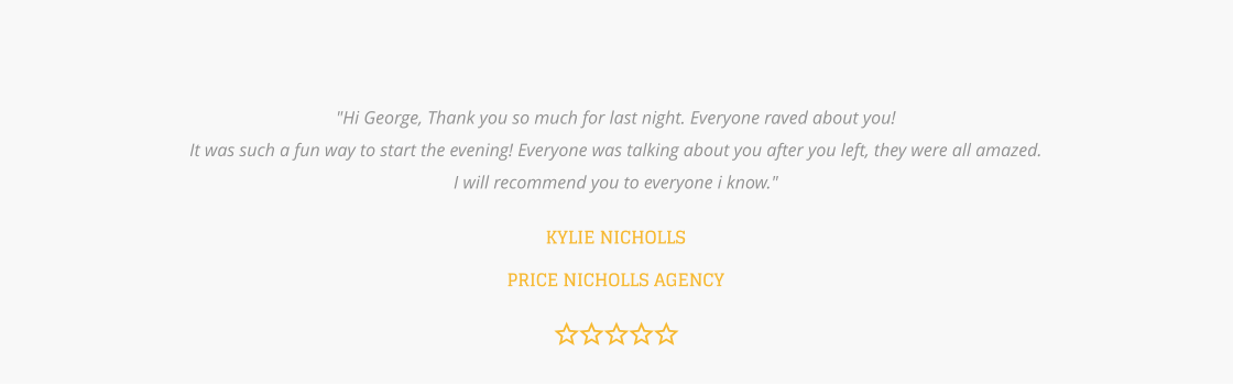 "Hi George, Thank you so much for last night. Everyone raved about you! It was such a fun way to start the evening! Everyone was talking about you after you left, they were all amazed. I will recommend you to everyone i know."  KYLIE NICHOLLS PRICE NICHOLLS AGENCY