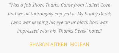 “Was a fab show. Thanx. Came from Hallett Cove and we all thoroughly enjoyed it. My hubby Derek (who was keeping his eye on ur black box) was impressed with his 'Thanks Derek' note!!!  SHARON AITKEN  MCLEAN
