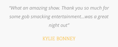 “What an amazing show. Thank you so much for some gob smacking entertainment...was a great night out”  KYLIE BONNEY