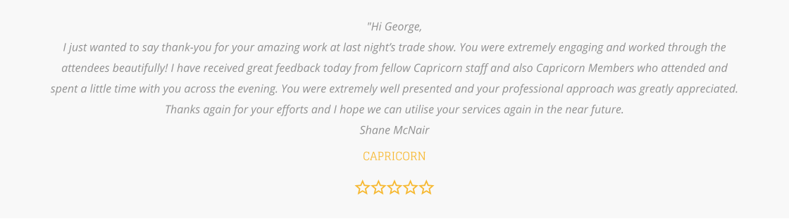 "Hi George, I just wanted to say thank-you for your amazing work at last night’s trade show. You were extremely engaging and worked through the attendees beautifully! I have received great feedback today from fellow Capricorn staff and also Capricorn Members who attended and spent a little time with you across the evening. You were extremely well presented and your professional approach was greatly appreciated. Thanks again for your efforts and I hope we can utilise your services again in the near future.  Shane McNair   CAPRICORN