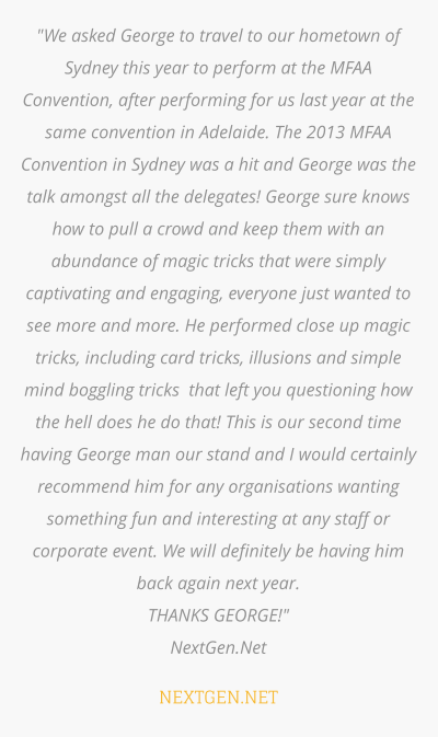 "We asked George to travel to our hometown of Sydney this year to perform at the MFAA Convention, after performing for us last year at the same convention in Adelaide. The 2013 MFAA Convention in Sydney was a hit and George was the talk amongst all the delegates! George sure knows how to pull a crowd and keep them with an abundance of magic tricks that were simply captivating and engaging, everyone just wanted to see more and more. He performed close up magic tricks, including card tricks, illusions and simple mind boggling tricks  that left you questioning how the hell does he do that! This is our second time having George man our stand and I would certainly recommend him for any organisations wanting something fun and interesting at any staff or corporate event. We will definitely be having him back again next year.  THANKS GEORGE!" NextGen.Net  NEXTGEN.NET