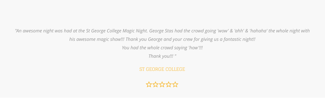 "An awesome night was had at the St George College Magic Night. George Stas had the crowd going 'wow' & 'ahh' & 'hahaha' the whole night with his awesome magic show!!! Thank you George and your crew for giving us a fantastic night!!  You had the whole crowd saying 'how'!!!  Thank you!!! "  ST GEORGE COLLEGE
