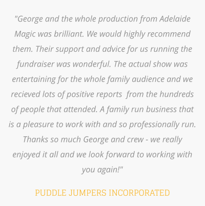 "George and the whole production from Adelaide Magic was brilliant. We would highly recommend them. Their support and advice for us running the fundraiser was wonderful. The actual show was entertaining for the whole family audience and we recieved lots of positive reports  from the hundreds of people that attended. A family run business that is a pleasure to work with and so professionally run.  Thanks so much George and crew - we really enjoyed it all and we look forward to working with you again!"  PUDDLE JUMPERS INCORPORATED