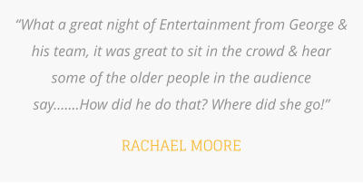 “What a great night of Entertainment from George & his team, it was great to sit in the crowd & hear some of the older people in the audience say.......How did he do that? Where did she go!”  RACHAEL MOORE