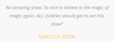 “An amazing show. So nice to believe in the magic of magic again. ALL children should get to see this show”  DANIELLE KERIN