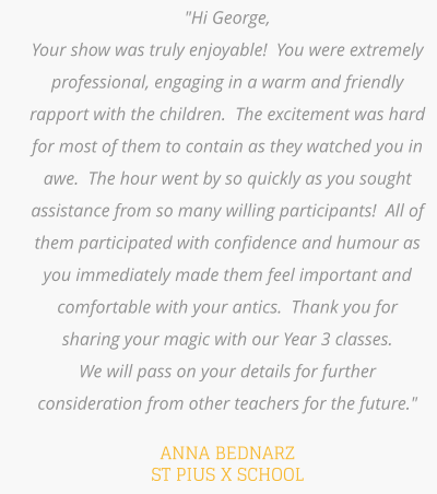 "Hi George,  Your show was truly enjoyable!  You were extremely professional, engaging in a warm and friendly rapport with the children.  The excitement was hard for most of them to contain as they watched you in awe.  The hour went by so quickly as you sought assistance from so many willing participants!  All of them participated with confidence and humour as you immediately made them feel important and comfortable with your antics.  Thank you for sharing your magic with our Year 3 classes.   We will pass on your details for further consideration from other teachers for the future."   ANNA BEDNARZ ST PIUS X SCHOOL