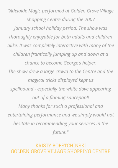 "Adelaide Magic performed at Golden Grove Village Shopping Centre during the 2007  January school holiday period. The show was thoroughly enjoyable for both adults and children alike. It was completely interactive with many of the children frantically jumping up and down at a chance to become George's helper.  The show drew a large crowd to the Centre and the magical tricks displayed kept us  spellbound - especially the white dove appearing out of a flaming saucepan!!  Many thanks for such a professional and entertaining performance and we simply would not  hesitate in recommending your services in the future."   KRISTY BOBSTCHINSKI GOLDEN GROVE VILLAGE SHOPPING CENTRE