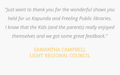 "Just want to thank you for the wonderful shows you held for us Kapunda and Freeling Public libraries.  I know that the Kids (and the parents) really enjoyed themselves and we got some great feedback."   SAMANTHA CAMPBELL LIGHT REGIONAL COUNCIL