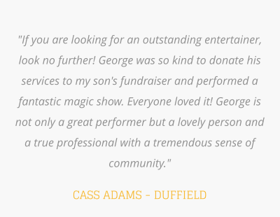 "If you are looking for an outstanding entertainer, look no further! George was so kind to donate his services to my son's fundraiser and performed a fantastic magic show. Everyone loved it! George is not only a great performer but a lovely person and a true professional with a tremendous sense of community."   CASS ADAMS - DUFFIELD