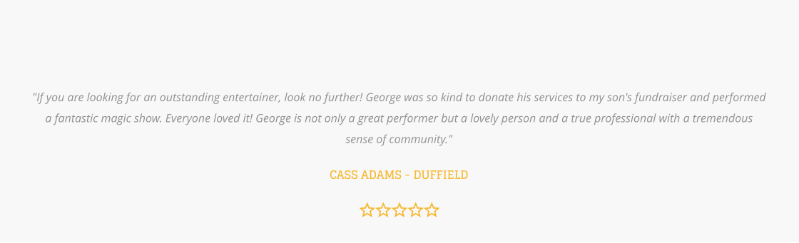 "If you are looking for an outstanding entertainer, look no further! George was so kind to donate his services to my son's fundraiser and performed a fantastic magic show. Everyone loved it! George is not only a great performer but a lovely person and a true professional with a tremendous sense of community."   CASS ADAMS - DUFFIELD
