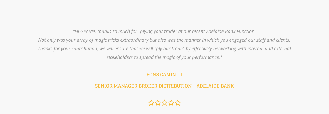 "Hi George, thanks so much for "plying your trade" at our recent Adelaide Bank Function.  Not only was your array of magic tricks extraordinary but also was the manner in which you engaged our staff and clients.  Thanks for your contribution, we will ensure that we will "ply our trade" by effectively networking with internal and external  stakeholders to spread the magic of your performance."  FONS CAMINITISENIOR MANAGER BROKER DISTRIBUTION - ADELAIDE BANK