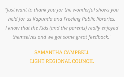 "Just want to thank you for the wonderful shows you held for us Kapunda and Freeling Public libraries.  I know that the Kids (and the parents) really enjoyed themselves and we got some great feedback."   SAMANTHA CAMPBELL LIGHT REGIONAL COUNCIL