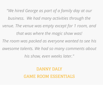 "We hired George as part of a family day at our business.  We had many activities through the venue. The venue was empty except for 1 room, and that was where the magic show was!   The room was packed as everyone wanted to see his awesome talents. We had so many comments about his show, even weeks later."    DANNY DALY GAME ROOM ESSENTIALS
