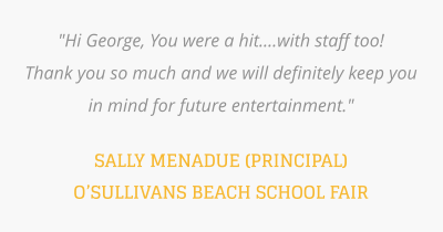 "Hi George, You were a hit....with staff too!  Thank you so much and we will definitely keep you in mind for future entertainment."   SALLY MENADUE (PRINCIPAL) O’SULLIVANS BEACH SCHOOL FAIR