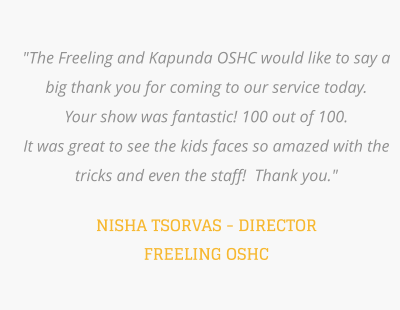 "The Freeling and Kapunda OSHC would like to say a big thank you for coming to our service today.   Your show was fantastic! 100 out of 100.  It was great to see the kids faces so amazed with the tricks and even the staff!  Thank you."  NISHA TSORVAS - DIRECTOR FREELING OSHC