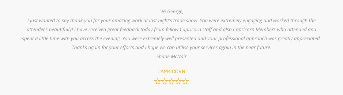 "Hi George, I just wanted to say thank-you for your amazing work at last night’s trade show. You were extremely engaging and worked through the attendees beautifully! I have received great feedback today from fellow Capricorn staff and also Capricorn Members who attended and spent a little time with you across the evening. You were extremely well presented and your professional approach was greatly appreciated. Thanks again for your efforts and I hope we can utilise your services again in the near future.  Shane McNair   CAPRICORN